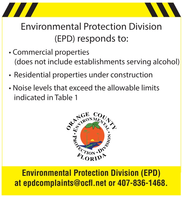 Environmental Protection Division (EPD) responds to: Commercial properties (does not include establishments serving alcohol). Residential properties under construction. Noise levels that exceed the allowable limits indicated in Table 1. Environmental Protection Division (EPD) at epdcomplaints@ocfl.net or 407-836-1468.